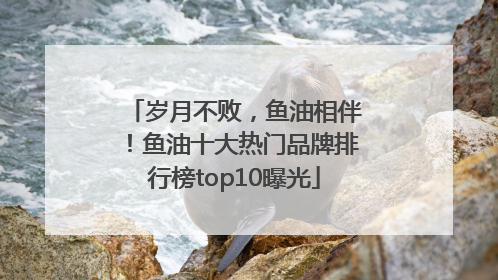 岁月不败，鱼油相伴！鱼油十大热门品牌排行榜top10曝光