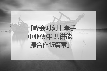 峰会时刻丨牵手中亚伙伴 共谱能源合作新篇章