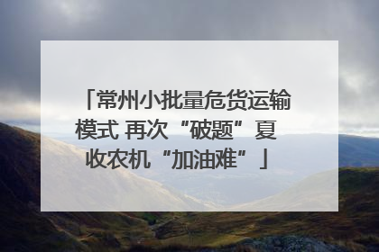 常州小批量危货运输模式 再次“破题”夏收农机“加油难”