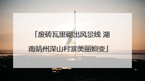 废砖瓦里砌出风景线 湖南靖州深山村寨美丽嬗变