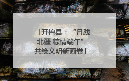 开鲁县：“月践北疆 粽情端午”共绘文明新画卷
