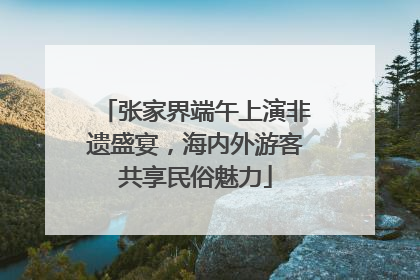 张家界端午上演非遗盛宴，海内外游客共享民俗魅力