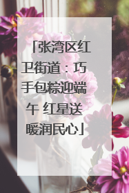 张湾区红卫街道：巧手包粽迎端午 红星送暖润民心