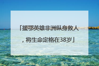 援鄂英雄非洲纵身救人，将生命定格在38岁