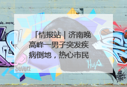 情报站｜济南晚高峰一男子突发疾病倒地，热心市民跪地接力施救