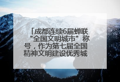 成都连续6届蝉联“全国文明城市”称号，作为第七届全国精神文明建设优秀城市代表参会