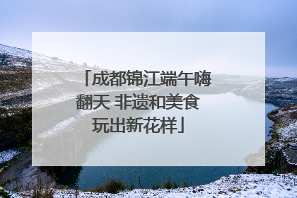成都锦江端午嗨翻天 非遗和美食玩出新花样