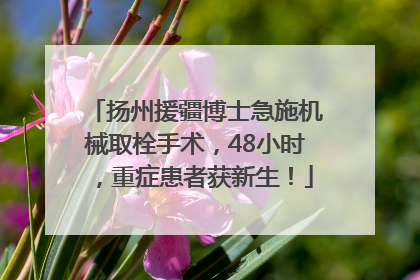 扬州援疆博士急施机械取栓手术，48小时，重症患者获新生！