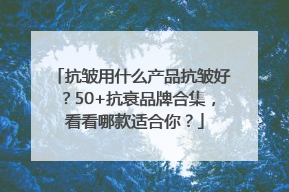 抗皱用什么产品抗皱好？50+抗衰品牌合集，看看哪款适合你？