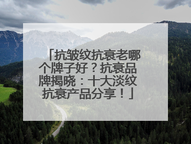 抗皱纹抗衰老哪个牌子好？抗衰品牌揭晓：十大淡纹抗衰产品分享！