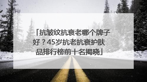 抗皱纹抗衰老哪个牌子好？45岁抗老抗衰护肤品排行榜前十名揭晓
