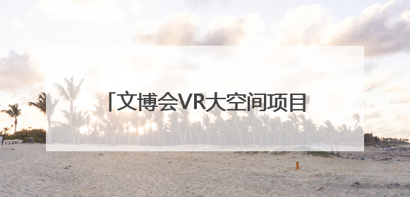 文博会VR大空间项目人气火爆 戴上VR眼镜就可“时空穿越”