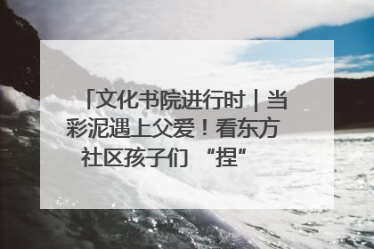 文化书院进行时｜当彩泥遇上父爱！看东方社区孩子们 “捏” 出心目中的爸爸