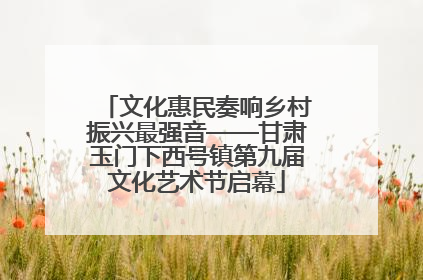 文化惠民奏响乡村振兴最强音——甘肃玉门下西号镇第九届文化艺术节启幕