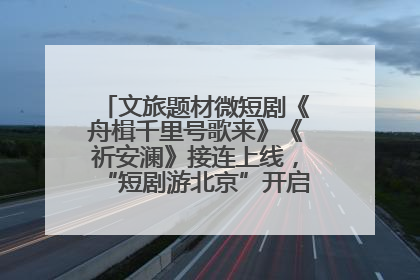 文旅题材微短剧《舟楫千里号歌来》《祈安澜》接连上线，“短剧游北京”开启大运河文化之旅
