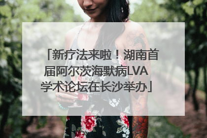 新疗法来啦！湖南首届阿尔茨海默病LVA学术论坛在长沙举办