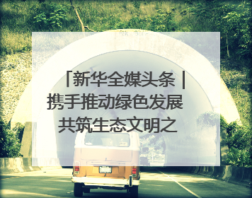 新华全媒头条｜携手推动绿色发展 共筑生态文明之基（1）