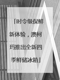 时令级保鲜新体验，澳柯玛推出全新四季鲜储冰箱
