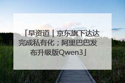 早资道｜京东旗下达达完成私有化；阿里巴巴发布升级版Qwen3