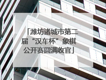 潍坊诸城市第二届“汉车杯”象棋公开赛圆满收官