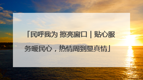 民呼我为 擦亮窗口｜贴心服务暖民心，热情周到显真情