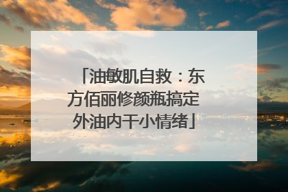 油敏肌自救：东方佰丽修颜瓶搞定外油内干小情绪