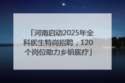 河南启动2025年全科医生特岗招聘，120个岗位助力乡镇医疗