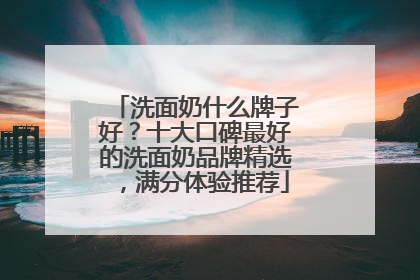 洗面奶什么牌子好？十大口碑最好的洗面奶品牌精选，满分体验推荐