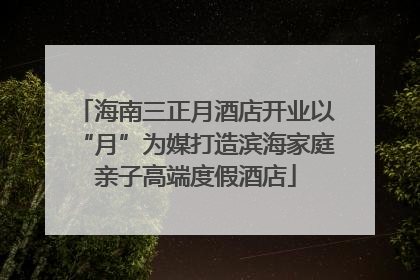 海南三正月酒店开业以“月”为媒打造滨海家庭亲子高端度假酒店