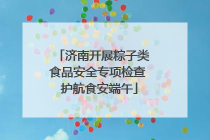 济南开展粽子类食品安全专项检查 护航食安端午