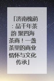 济南槐荫：品千年茶韵 聚四海茶商！一盏茶里的商业情怀与文化传承