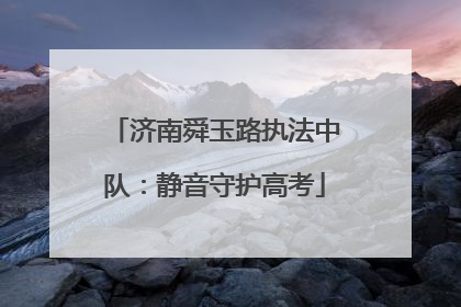 济南舜玉路执法中队：静音守护高考
