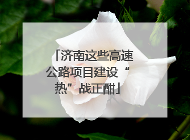 济南这些高速公路项目建设“热”战正酣