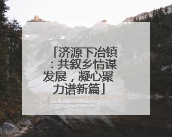济源下冶镇：共叙乡情谋发展，凝心聚力谱新篇