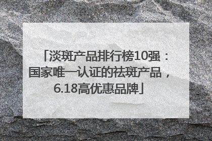 淡斑产品排行榜10强：国家唯一认证的祛斑产品，6.18高优惠品牌