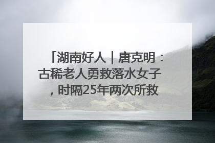湖南好人｜唐克明：古稀老人勇救落水女子，时隔25年两次所救竟是同一人！