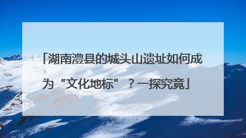 湖南澧县的城头山遗址如何成为“文化地标”？一探究竟