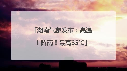 湖南气象发布：高温！阵雨！最高35℃