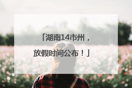 湖南14市州，放假时间公布！