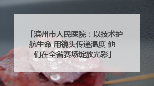 滨州市人民医院：以技术护航生命 用镜头传递温度 他们在全省赛场绽放光彩