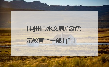 荆州市水文局启动警示教育“三部曲”