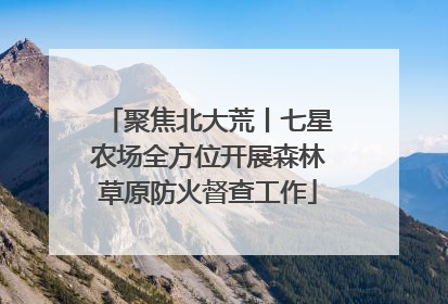 聚焦北大荒丨七星农场全方位开展森林草原防火督查工作