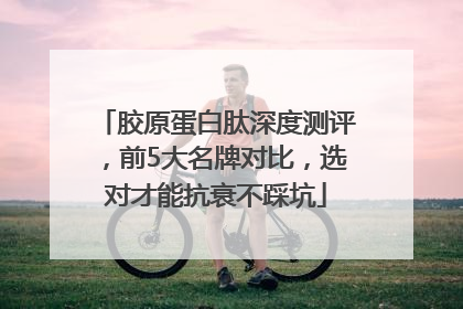 胶原蛋白肽深度测评，前5大名牌对比，选对才能抗衰不踩坑