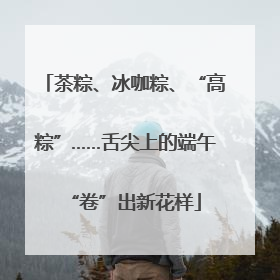 茶粽、冰咖粽、“高粽”……舌尖上的端午“卷”出新花样