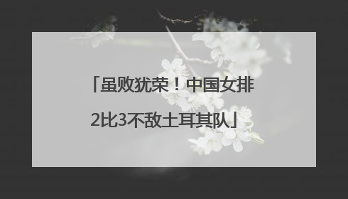 虽败犹荣！中国女排2比3不敌土耳其队