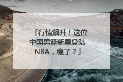 行情飙升！这位中国男篮新星登陆NBA，稳了？