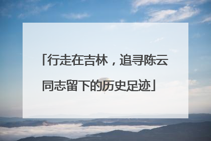 行走在吉林，追寻陈云同志留下的历史足迹