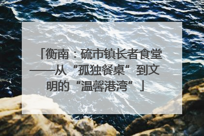 衡南：硫市镇长者食堂——从“孤独餐桌”到文明的“温馨港湾”