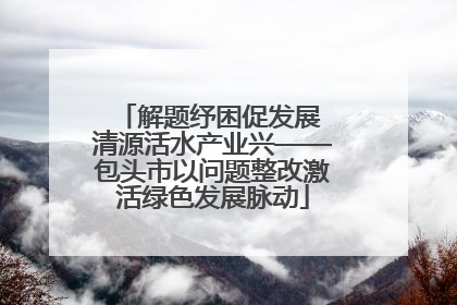 解题纾困促发展 清源活水产业兴——包头市以问题整改激活绿色发展脉动