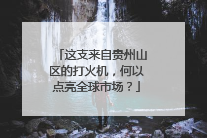 这支来自贵州山区的打火机，何以点亮全球市场？